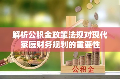 龙海解析公积金政策法规对现代家庭财务规划的重要性