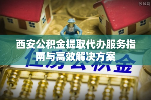 龙海西安公积金提取代办服务指南与高效解决方案