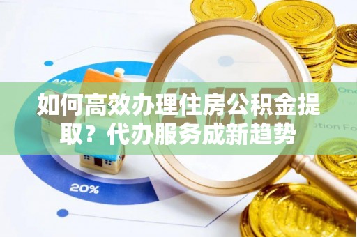 龙海如何高效办理住房公积金提取？代办服务成新趋势