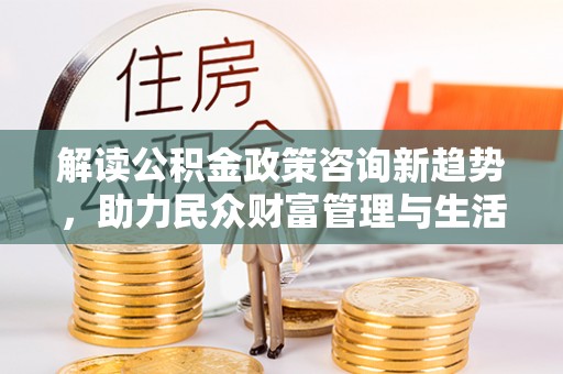 龙海解读公积金政策咨询新趋势，助力民众财富管理与生活规划