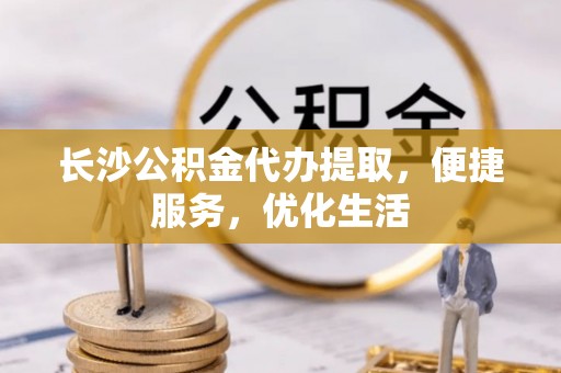 龙海长沙公积金代办提取，便捷服务，优化生活