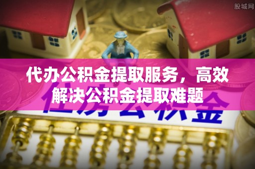龙海代办公积金提取服务，高效解决公积金提取难题