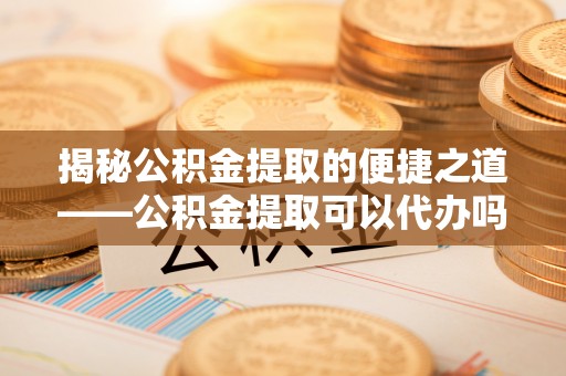 龙海揭秘公积金提取的便捷之道——公积金提取可以代办吗？