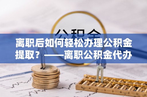龙海离职后如何轻松办理公积金提取？——离职公积金代办提取服务详解