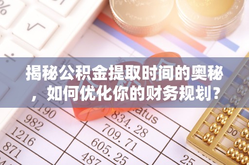 龙海揭秘公积金提取时间的奥秘，如何优化你的财务规划？