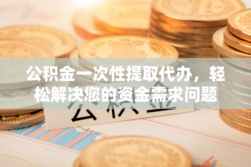 龙海公积金一次性提取代办，轻松解决您的资金需求问题