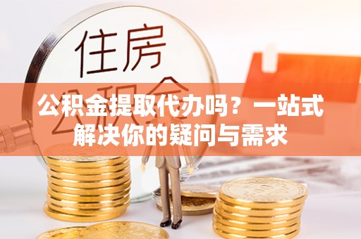 龙海公积金提取代办吗？一站式解决你的疑问与需求