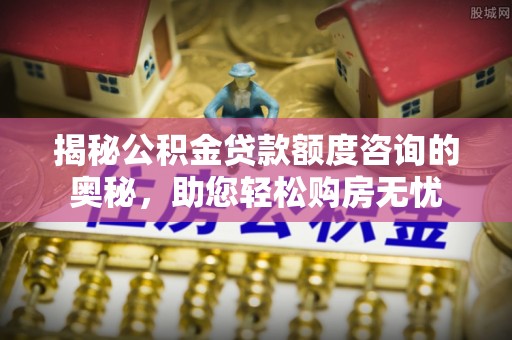 龙海揭秘公积金贷款额度咨询的奥秘，助您轻松购房无忧