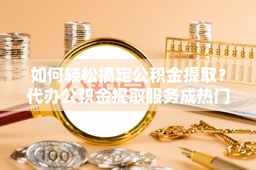 龙海如何轻松搞定公积金提取？代办公积金提取服务成热门选择