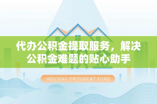 龙海代办公积金提取服务，解决公积金难题的贴心助手
