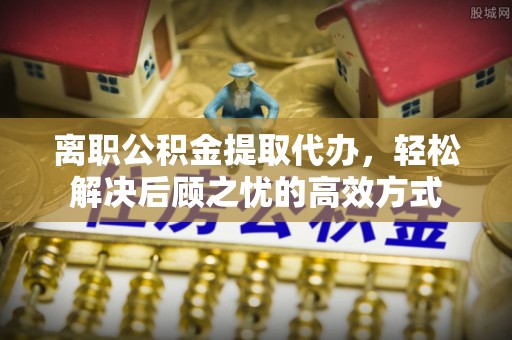 龙海离职公积金提取代办，轻松解决后顾之忧的高效方式