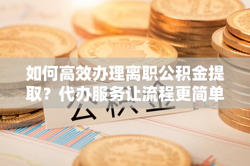 龙海如何高效办理离职公积金提取？代办服务让流程更简单
