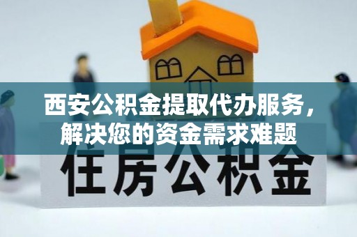 龙海西安公积金提取代办服务，解决您的资金需求难题