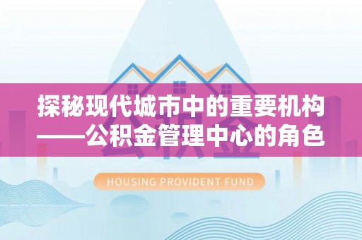 龙海探秘现代城市中的重要机构——公积金管理中心的角色与使命