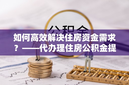 龙海如何高效解决住房资金需求？——代办理住房公积金提取服务全解析